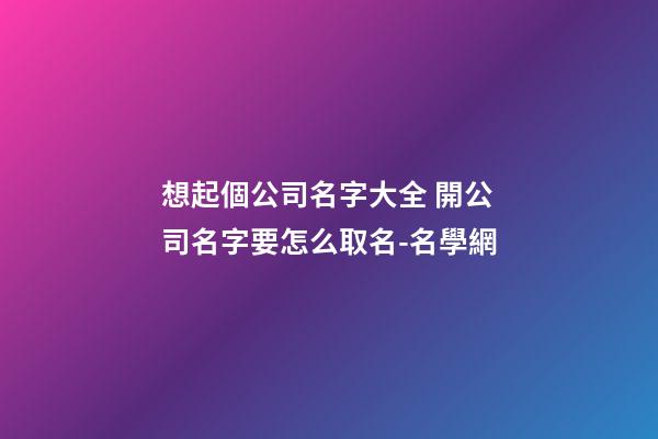 想起個公司名字大全 開公司名字要怎么取名-名學網
